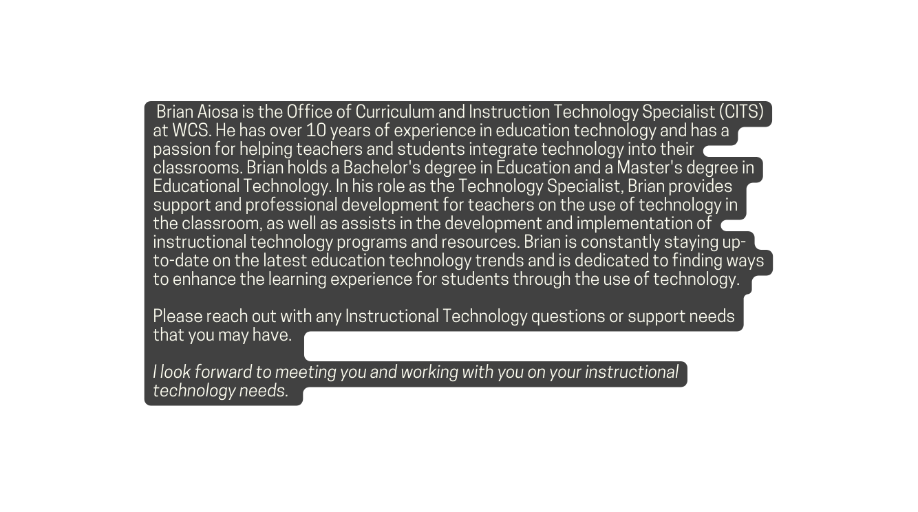 Brian Aiosa is the Office of Curriculum and Instruction Technology Specialist CITS at WCS He has over 10 years of experience in education technology and has a passion for helping teachers and students integrate technology into their classrooms Brian holds a Bachelor s degree in Education and a Master s degree in Educational Technology In his role as the Technology Specialist Brian provides support and professional development for teachers on the use of technology in the classroom as well as assists in the development and implementation of instructional technology programs and resources Brian is constantly staying up to date on the latest education technology trends and is dedicated to finding ways to enhance the learning experience for students through the use of technology Please reach out with any Instructional Technology questions or support needs that you may have I look forward to meeting you and working with you on your instructional technology needs